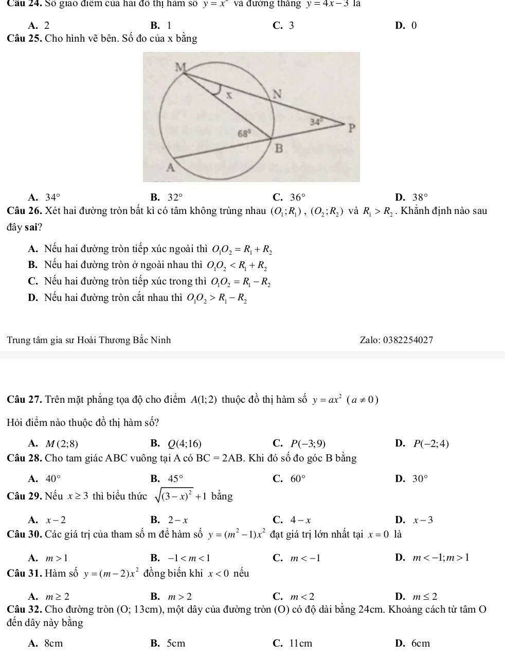 Cầu 24. Số giao điểm của hai đồ thị hám số y=x^- và đưởng tháng y=4x-3 là
A. 2 B. 1 C. 3 D. 0
Câu 25. Cho hình vẽ bên. Số đo của x bằng
A. 34° B. 32° C. 36° D. 38°
Câu 26. Xét hai đường tròn bất kì có tâm không trùng nhau (O_1;R_1),(O_2;R_2) và R_1>R_2.  Khẵnh định nào sau
đây sai?
A. Nếu hai đường tròn tiếp xúc ngoài thì O_1O_2=R_1+R_2
B. Nếu hai đường tròn ở ngoài nhau thì O_1O_2
C. Nếu hai đường tròn tiếp xúc trong thì O_1O_2=R_1-R_2
D. Nếu hai đường tròn cắt nhau thì O_1O_2>R_1-R_2
Trung tâm gia sư Hoài Thương Bắc Ninh Zalo: 0382254027
Câu 27. Trên mặt phẳng tọa độ cho điểm A(1;2) thuộc dhat o thị hàm số y=ax^2(a!= 0)
Hỏi điểm nào thuộc đồ thị hàm số?
A. M(2;8) B. Q(4;16) C. P(-3;9) D. P(-2;4)
Câu 28. Cho tam giác ABC vuông tại A có BC=2AB 3. Khi đó số đo góc B bằng
B.
C.
A. 40° 45° 60° D. 30°
Câu 29. Nếu x≥ 3 thì biểu thức sqrt((3-x)^2)+1 bằng
A. x-2 B. 2-x C. 4-x D. x-3
Câu 30. Các giá trị của tham số m để hàm số y=(m^2-1)x^2 đạt giá trị lớn nhất tại x=0 là
A. m>1 B. -1 C. m D. m 1
Câu 31. Hàm số y=(m-2)x^2 đồng biến khi x<0</tex> nếu
A. m≥ 2 B. m>2 C. m<2</tex> D. m≤ 2
Câu 32. Cho đường tròn (0;13cm) ), một dây của đường tròn (O) có độ dài bằng 24cm. Khoảng cách từ tan O
đến dây này bằng
A. 8cm B. 5cm C. 11cm D. 6cm