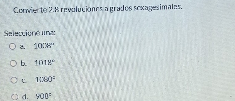 Convierte 2.8 revoluciones a grados sexagesimales.
Seleccione una:
a. 1008°
b. 1018°
C. 1080°
d. 908°