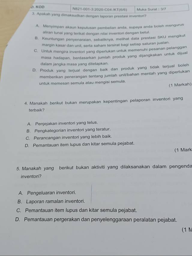 KOD N821-001-3:2020-C04 /KT(6/6) Muka Surat : 3/7
3. Apakah yang dimaksudkan dengan laporan prestasi inventori?
A. Menyimpan akaun keputusan pembelian anda, supaya anda boleh mengurus
aliran tunai yang terikat dengan nilai inventori dengan betul.
B. Keuntungan penyenaraian, sebaliknya, melihat data prestasi SKU mengikut
margin kasar dan unit, serta saham tersirat bagi setiap saluran jualan.
C. Untuk mengira inventori yang diperlukan untuk memenuhi pesanan pelanggan
masa hadapan, berdasarkan jumlah produk yang dijangkakan untuk dijual
dalam jangka masa yang ditetapkan.
D. Produk yang terjual dengan baik dan produk yang tidak terjual boleh
memberikan penerangan tentang jumlah unit/bahan mentah yang diperlukan
untuk memesan semula atau mengisi semula.
(1 Markah)
4. Manakah berikut bukan merupakan kepentingan pelaporan inventori yang
terbaik?
A. Penjejakan inventori yang telus.
B. Pengkategorian inventori yang teratur.
C. Perancangan inventori yang lebih baik.
D. Pemantauan item lupus dan kitar semula pejabat.
(1 Mark
5. Manakah yang berikut bukan aktiviti yang dilaksanakan dalam pengenda
inventori?
A. Pengeluaran inventori.
B. Laporan ramalan inventori.
C. Pemantauan item lupus dan kitar semula pejabat.
D. Pemantauan pergerakan dan penyelenggaraan peralatan pejabat.
(1 M