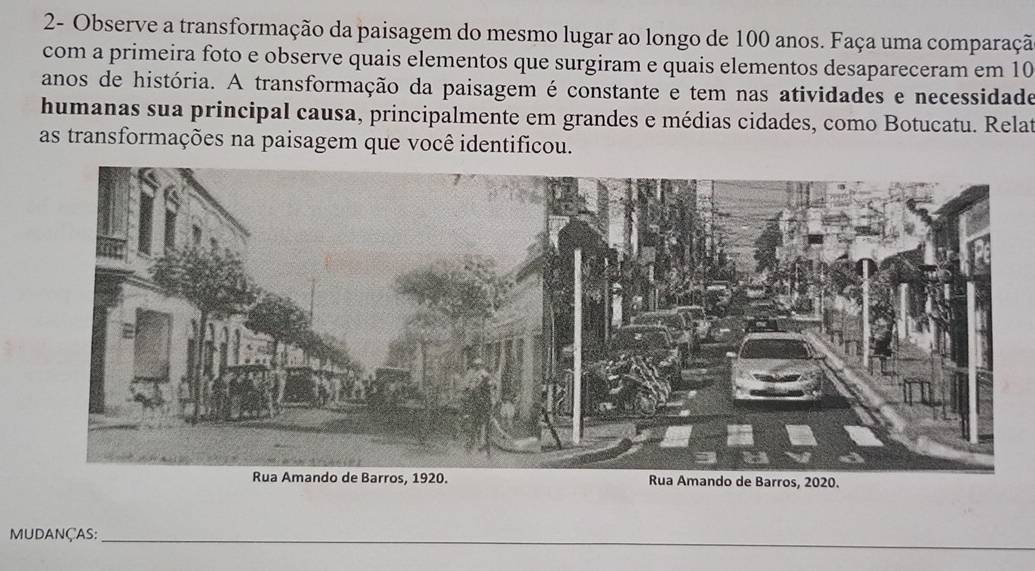 2- Observe a transformação da paisagem do mesmo lugar ao longo de 100 anos. Faça uma comparaçã 
com a primeira foto e observe quais elementos que surgiram e quais elementos desapareceram em 10
anos de história. A transformação da paisagem é constante e tem nas atividades e necessidade 
humanas sua principal causa, principalmente em grandes e médias cidades, como Botucatu. Relat 
as transformações na paisagem que você identificou. 
de Barros, 2020. 
MUDANÇAs:_