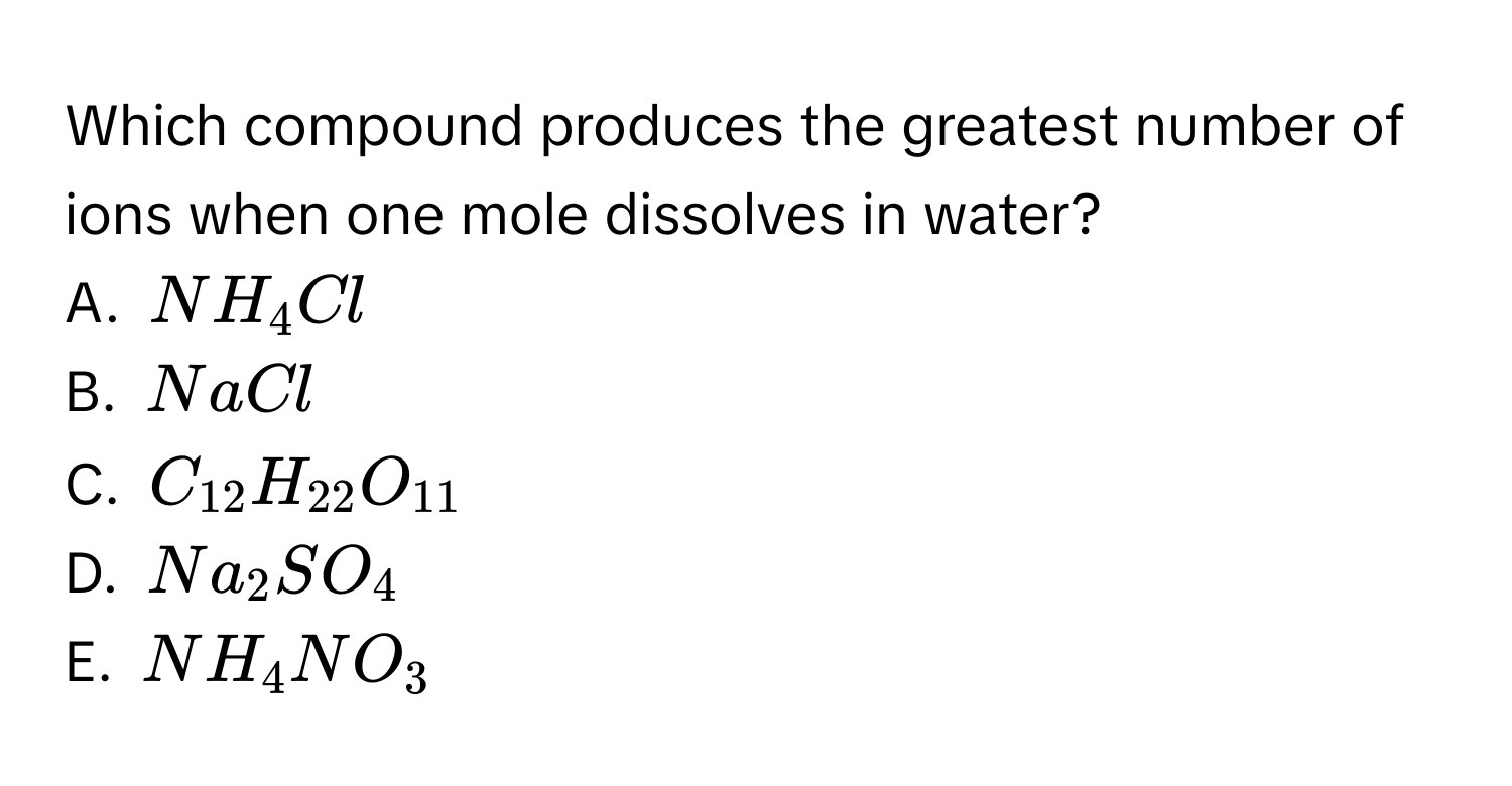 Which compound produces the greatest number of ions when one mole dissolves in water?
A. $NH_4Cl$
B. $NaCl$
C. $C_12H_22O_11$
D. $Na_2SO_4$
E. $NH_4NO_3$