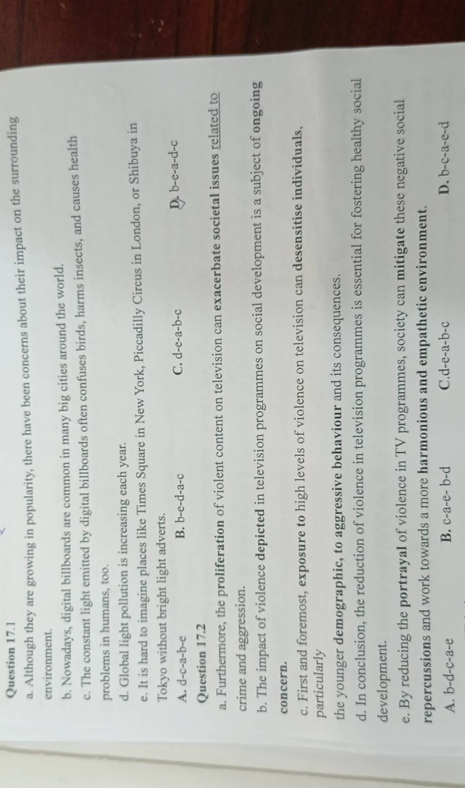 Although they are growing in popularity, there have been concerns about their impact on the surrounding
environment.
b. Nowadays, digital billboards are common in many big cities around the world.
c. The constant light emitted by digital billboards often confuses birds, harms insects, and causes health
problems in humans, too.
d. Global light pollution is increasing each year.
e. It is hard to imagine places like Times Square in New York, Piccadilly Circus in London, or Shibuya in
Tokyo without bright light adverts.
A. d-c-a-b-e B. b-e-d-a-c C. d-e-a-b-c D. b-e- a-d-c
Question 17.2
a. Furthermore, the proliferation of violent content on television can exacerbate societal issues related to
crime and aggression.
b. The impact of violence depicted in television programmes on social development is a subject of ongoing
concern.
c. First and foremost, exposure to high levels of violence on television can desensitise individuals,
particularly
the younger demographic, to aggressive behaviour and its consequences.
d. In conclusion, the reduction of violence in television programmes is essential for fostering healthy social
development.
e. By reducing the portrayal of violence in TV programmes, society can mitigate these negative social
repercussions and work towards a more harmonious and empathetic environment.
C.
A. b-d-c-a-e B. c-a-e-b-d d-e-a-b-c D. b-c-a-e-d
