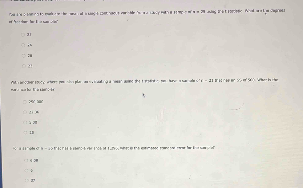 You are planning to evaluate the mean of a single continuous variable from a study with a sample of n=25 using the t statistic. What are the degrees
of freedom for the sample?
25
24
26
23
With another study, where you also plan on evaluating a mean using the t statistic, you have a sample of n=21 that has an SS of 500. What is the
variance for the sample?
250,000
22.36
5.00
25
For a sample of n=36 that has a sample variance of 1,296, what is the estimated standard error for the sample?
6.09
6
37