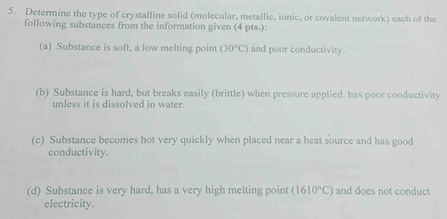 Determine the type of crystalline solid (molecular, metallic, ionic, or covalent network) each of the 
following substances from the information given (4 pts.): 
(a) Substance is soft, a low melting point (30°C) and poor conductivity. 
(b) Substance is hard, but breaks easily (brittle) when pressure applied. has poor conductivity 
unless it is dissolved in water. 
(c) Substance becomes hot very quickly when placed near a heat source and has good 
conductivity. 
(d) Substance is very hard, has a very high melting point (1610°C) and does not conduct 
electricity.