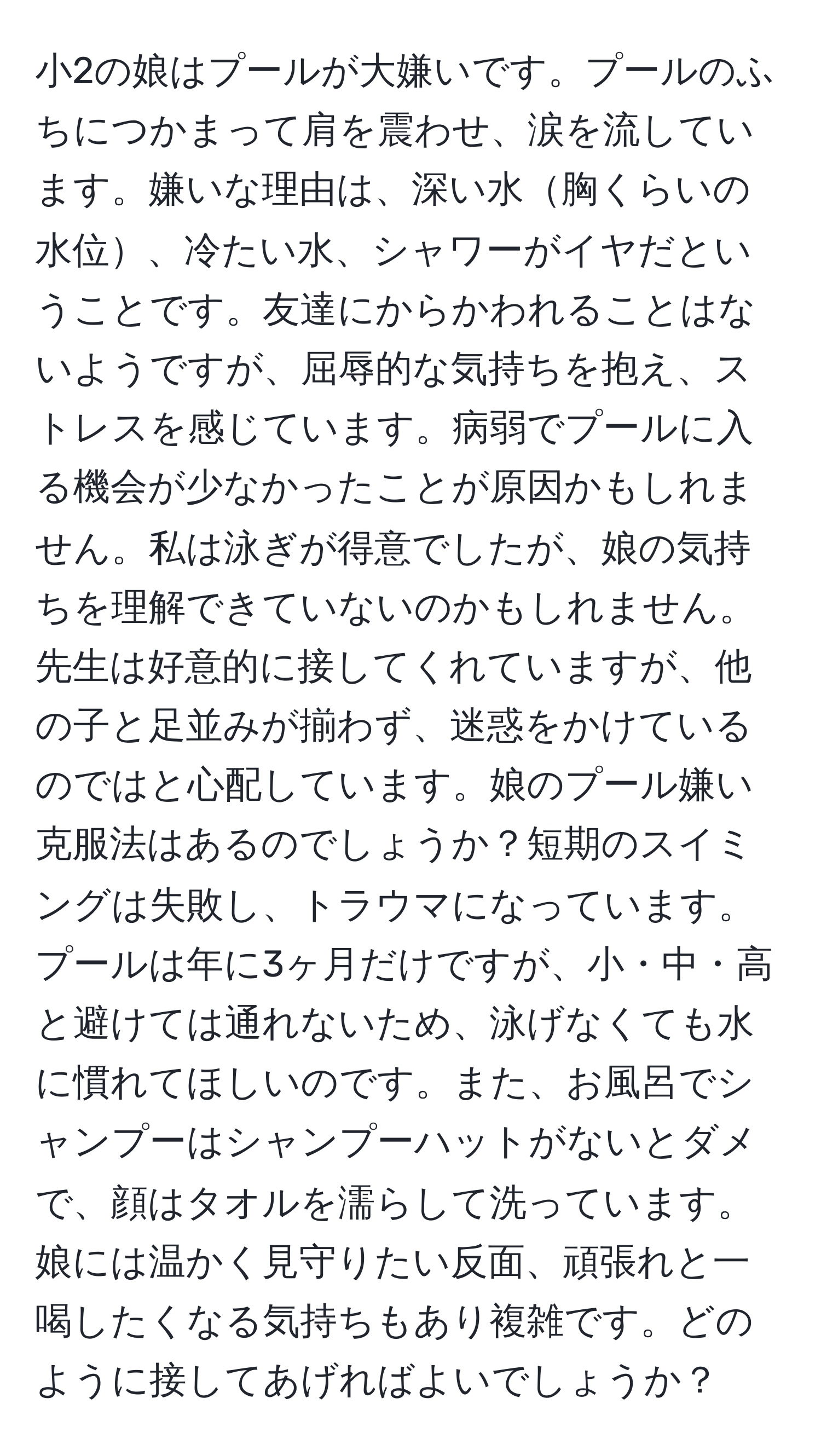 小2の娘はプールが大嫌いです。プールのふちにつかまって肩を震わせ、涙を流しています。嫌いな理由は、深い水胸くらいの水位、冷たい水、シャワーがイヤだということです。友達にからかわれることはないようですが、屈辱的な気持ちを抱え、ストレスを感じています。病弱でプールに入る機会が少なかったことが原因かもしれません。私は泳ぎが得意でしたが、娘の気持ちを理解できていないのかもしれません。先生は好意的に接してくれていますが、他の子と足並みが揃わず、迷惑をかけているのではと心配しています。娘のプール嫌い克服法はあるのでしょうか？短期のスイミングは失敗し、トラウマになっています。プールは年に3ヶ月だけですが、小・中・高と避けては通れないため、泳げなくても水に慣れてほしいのです。また、お風呂でシャンプーはシャンプーハットがないとダメで、顔はタオルを濡らして洗っています。娘には温かく見守りたい反面、頑張れと一喝したくなる気持ちもあり複雑です。どのように接してあげればよいでしょうか？