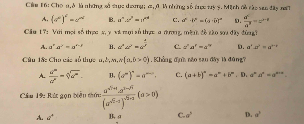 Cầu 16: Cho a, b là những số thực dương; α, β là những số thực tuỳ ý. Mệnh đề nào sau đây sai?
A. (a^(alpha))^beta =a^(alpha beta) B. a^(alpha).a^(beta)=a^(alpha beta) C. a^(alpha)· b^(alpha)=(a· b)^alpha  D.  a^(alpha)/a^(beta) =a^(alpha -beta)
Câu 17: Với mọi số thực x, y và mọi số thực a dương, mệnh đề nào sau đây đúng?
A. a^x.a^y=a^(x+y) B. a^x.a^y=a^(frac x)y C. a^x.a^y=a^(xy) D. a^x.a^y=a^(x-y)
Câu 18: Cho các số thực a, b, m, n(a,b>0). Khẳng định nào sau đây là đúng?
A.  a^m/a^n =sqrt[n](a^m). B. (a^m)^n=a^(m+n). C. (a+b)^m=a^m+b^m. D. a^ma^n=a^(m+n). 
Câu 19: Rút gọn biểu thức frac a^(sqrt(7)+1).a^(2-sqrt(7))(a^(sqrt(2)-2))^sqrt(2)+2(a>0)
A. a^4 B. a C. a^5 D. a^3