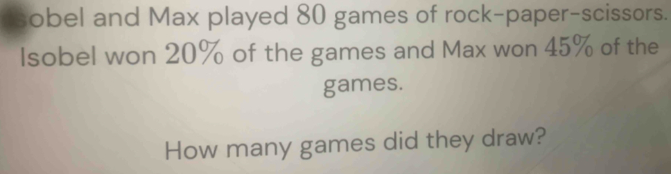 a obel and Max played 80 games of rock-paper-scissors. 
Isobel won 20% of the games and Max won 45% of the 
games. 
How many games did they draw?