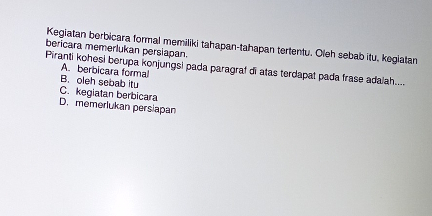 Kegiatan berbicara formal memiliki tahapan-tahapan tertentu. Oleh sebab itu, kegiatan
bericara memerlukan persiapan.
Piranti kohesi berupa konjungsi pada paragraf di atas terdapat pada frase adalah....
A. berbicara formal
B. oleh sebab itu
C. kegiatan berbicara
D. memerlukan persiapan