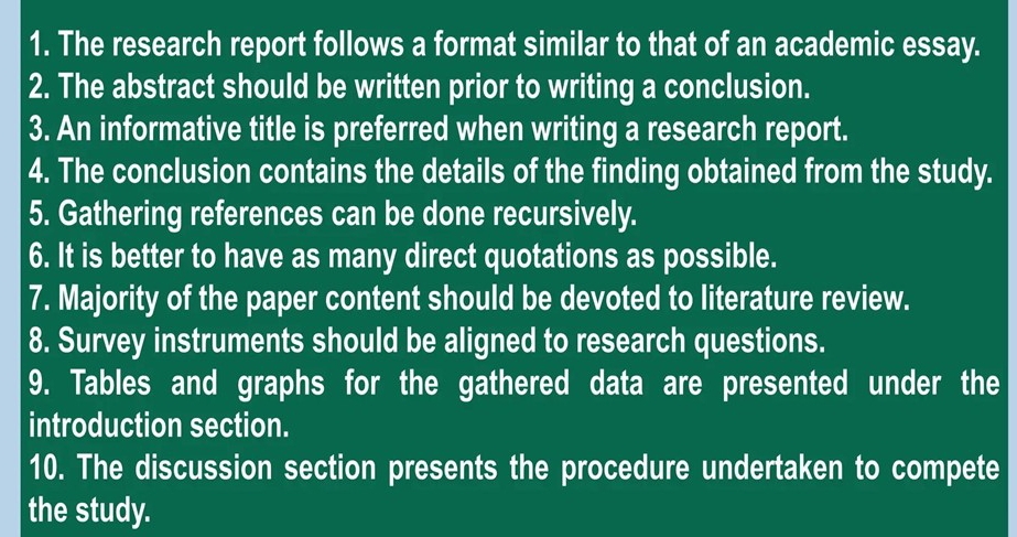 The research report follows a format similar to that of an academic essay. 
2. The abstract should be written prior to writing a conclusion. 
3. An informative title is preferred when writing a research report. 
4. The conclusion contains the details of the finding obtained from the study. 
5. Gathering references can be done recursively. 
6. It is better to have as many direct quotations as possible. 
7. Majority of the paper content should be devoted to literature review. 
8. Survey instruments should be aligned to research questions. 
9. Tables and graphs for the gathered data are presented under the 
introduction section. 
10. The discussion section presents the procedure undertaken to compete 
the study.