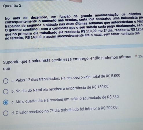 No mês de dezembro, em função da grande movimentação de clientes
consequentemente o aumento nas vendas, certa loja contratou uma balconista pa
trabalhar de segunda a sábado nas duas últimas semanas que antecederiam o Nat
O gerente combinou com a candidata que o seu salário seria pago diariamente, sene
que no primeiro dia trabalhado ela receberia R$ 110,00; no 2° dia, receberia R$ 125,
no terceiro, R$ 140,00, e assim sucessivamente até o natal, sem faltar nenhum dia.
Supondo que a balconista aceite esse emprego, então podemos afirmar * 25
que
a. Pelos 12 dias trabalhados, ela recebeu o valor total de R$ 5.000
b. No dia do Natal ela recebeu a importância de R$ 150,00.
c. Até o quarto dia ela recebeu um salário acumulado de R$ 530
d. O valor recebido no 7° dia trabalhado foi inferior a R$ 200,00.