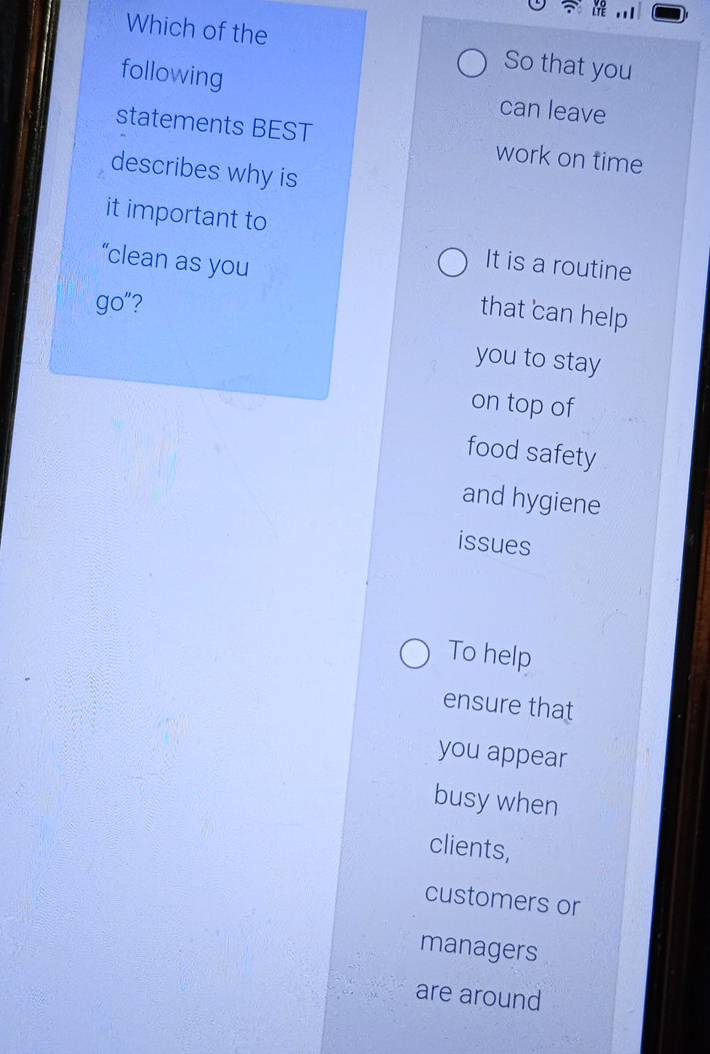 Which of the So that you
following can leave
statements BEST work on time
describes why is
it important to
“clean as you
It is a routine
go"?
that can help
you to stay
on top of
food safety
and hygiene
issues
To help
ensure that
you appear
busy when
clients,
customers or
managers
are around