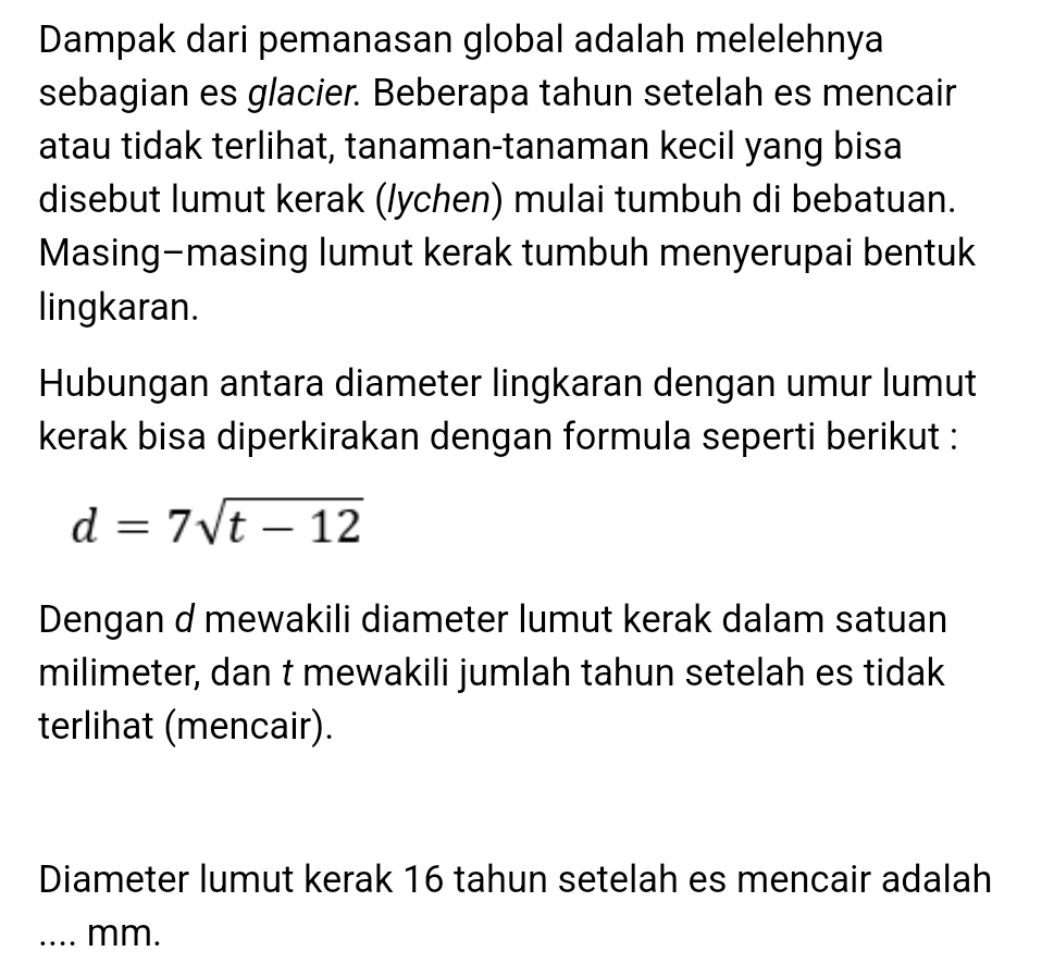 Dampak dari pemanasan global adalah melelehnya 
sebagian es glacier. Beberapa tahun setelah es mencair 
atau tidak terlihat, tanaman-tanaman kecil yang bisa 
disebut lumut kerak (/ychen) mulai tumbuh di bebatuan. 
Masing-masing lumut kerak tumbuh menyerupai bentuk 
lingkaran. 
Hubungan antara diameter lingkaran dengan umur lumut 
kerak bisa diperkirakan dengan formula seperti berikut :
d=7sqrt(t-12)
Dengan d mewakili diameter lumut kerak dalam satuan 
milimeter, dan t mewakili jumlah tahun setelah es tidak 
terlihat (mencair). 
Diameter lumut kerak 16 tahun setelah es mencair adalah 
_.... mm.