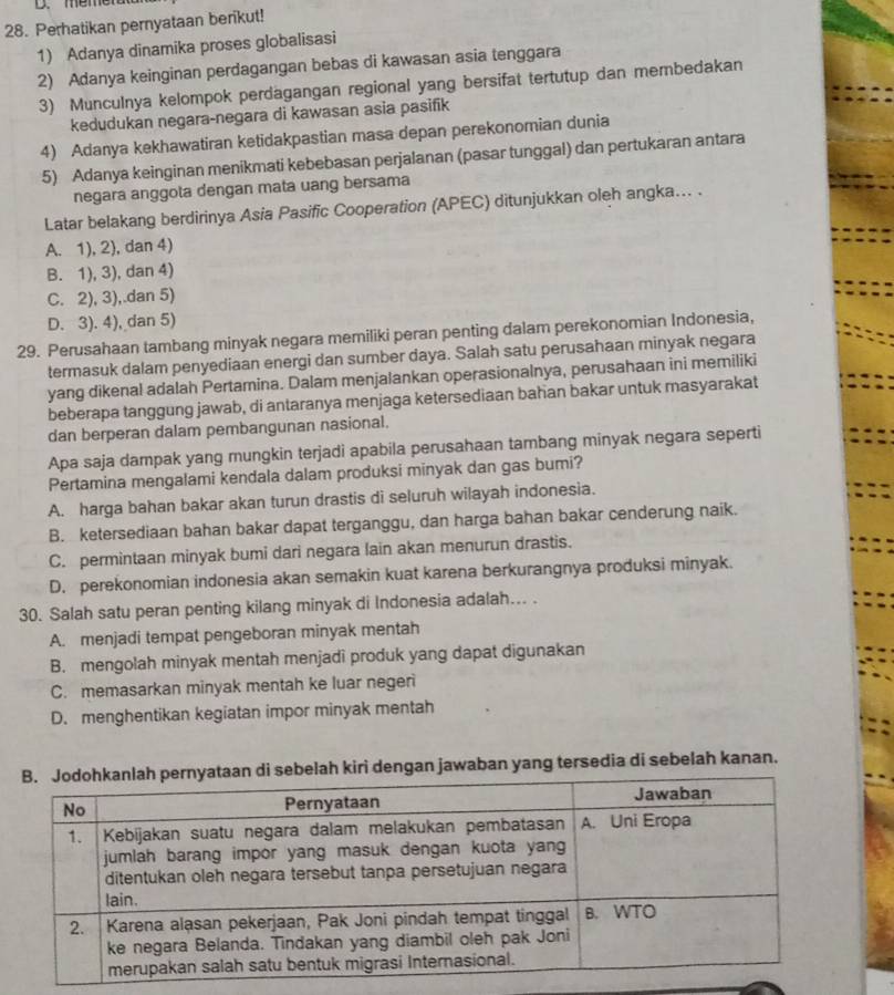 Perhatikan pernyataan berikut!
1) Adanya dinamika proses globalisasi
2) Adanya keinginan perdagangan bebas di kawasan asia tenggara
3) Munculnya kelompok perdagangan regional yang bersifat tertutup dan membedakan
kedudukan negara-negara di kawasan asia pasifik
4) Adanya kekhawatiran ketidakpastian masa depan perekonomian dunia
5) Adanya keinginan menikmati kebebasan perjalanan (pasar tunggal) dan pertukaran antara
negara anggota dengan mata uang bersama
Latar belakang berdirinya Asia Pasific Cooperation (APEC) ditunjukkan oleh angka... .
A. 1), 2), dan 4)
B. 1), 3), dan 4)
C. 2), 3),.dan 5)
D. 3). 4), dan 5)
29. Perusahaan tambang minyak negara memiliki peran penting dalam perekonomian Indonesia,
termasuk dalam penyediaan energi dan sumber daya. Salah satu perusahaan minyak negara
yang dikenal adalah Pertamina. Dalam menjalankan operasionalnya, perusahaan ini memiliki
beberapa tanggung jawab, di antaranya menjaga ketersediaan bahan bakar untuk masyarakat
dan berperan dalam pembangunan nasional.
Apa saja dampak yang mungkin terjadi apabila perusahaan tambang minyak negara seperti
Pertamina mengalami kendala dalam produksi minyak dan gas bumi?
A. harga bahan bakar akan turun drastis di seluruh wilayah indonesia.
B. ketersediaan bahan bakar dapat terganggu, dan harga bahan bakar cenderung naik.
C. permintaan minyak bumi dari negara lain akan menurun drastis.
D. perekonomian indonesia akan semakin kuat karena berkurangnya produksi minyak.
30. Salah satu peran penting kilang minyak di Indonesia adalah... .
A. menjadi tempat pengeboran minyak mentah
B. mengolah minyak mentah menjadi produk yang dapat digunakan
C. memasarkan minyak mentah ke luar negeri
D. menghentikan kegiatan impor minyak mentah
n di sebelah kiri dengan jawaban yang tersedia di sebelah kanan.