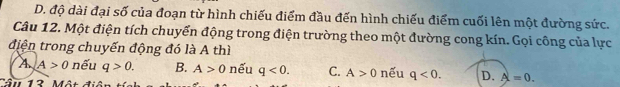 D. độ dài đại số của đoạn từ hình chiếu điểm đầu đến hình chiếu điểm cuối lên một đường sức.
Câu 12. Một điện tích chuyển động trong điện trường theo một đường cong kín. Gọi công của lực
điện trong chuyến động đó là A thì
A A>0 nếu q>0. B. A>0 nếu q<0</tex>. C. A>0
Tầu 13 Một nếu q<0</tex>. D. A=0.