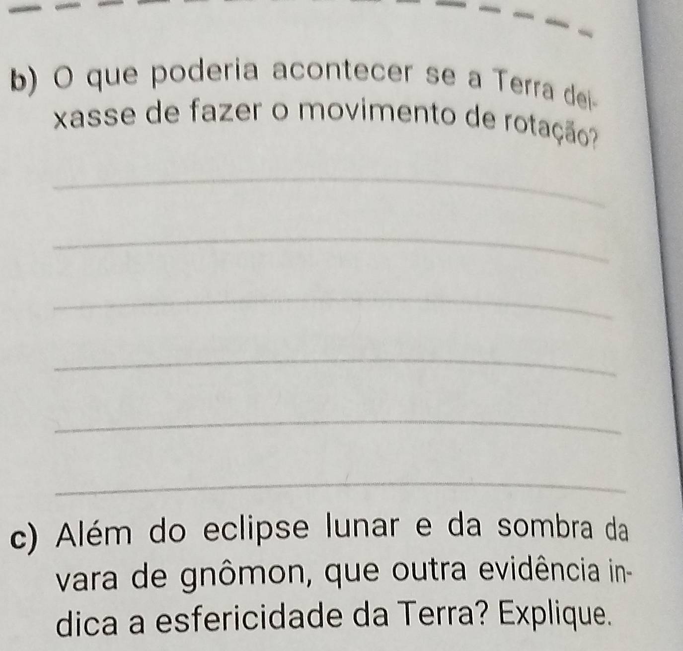 que poderia acontecer se a Terra dei 
xasse de fazer o movimento de rotação? 
_ 
_ 
_ 
_ 
_ 
_ 
c) Além do eclipse lunar e da sombra da 
vara de gnômon, que outra evidência in- 
dica a esfericidade da Terra? Explique.