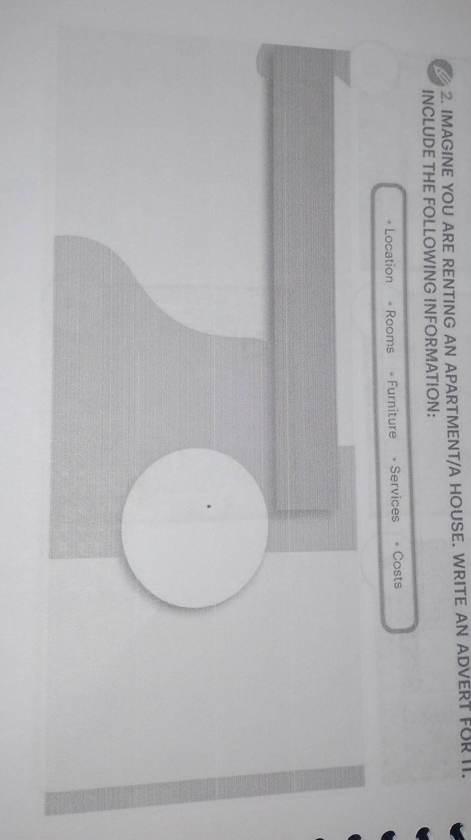 IMAGINE YOU ARE RENTING AN APARTMENT/A HOUSE. WRITE AN ADVERT FORII. 
INCLUDE THE FOLLOWING INFORMATION: 
• Location = Rooms = Furniture = Services Costs