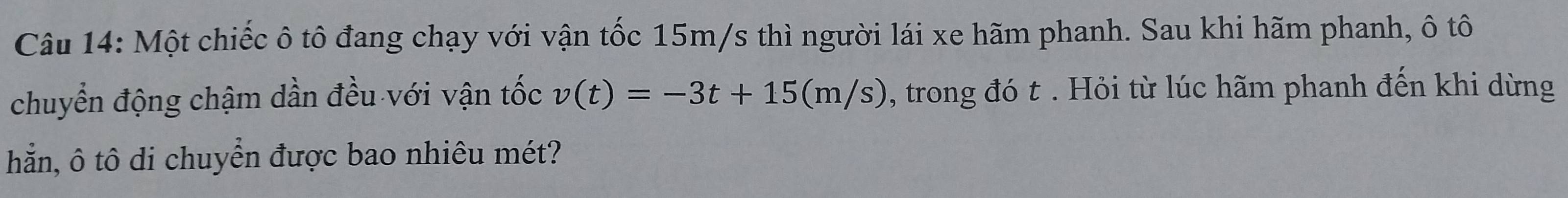 Một chiếc ô tô đang chạy với vận tốc 15m/s thì người lái xe hãm phanh. Sau khi hãm phanh, ô tô 
chuyển động chậm dần đều với vận tốc v(t)=-3t+15(m/s) , trong đó t. Hỏi từ lúc hãm phanh đến khi dừng 
hẵn, ô tô di chuyển được bao nhiêu mét?