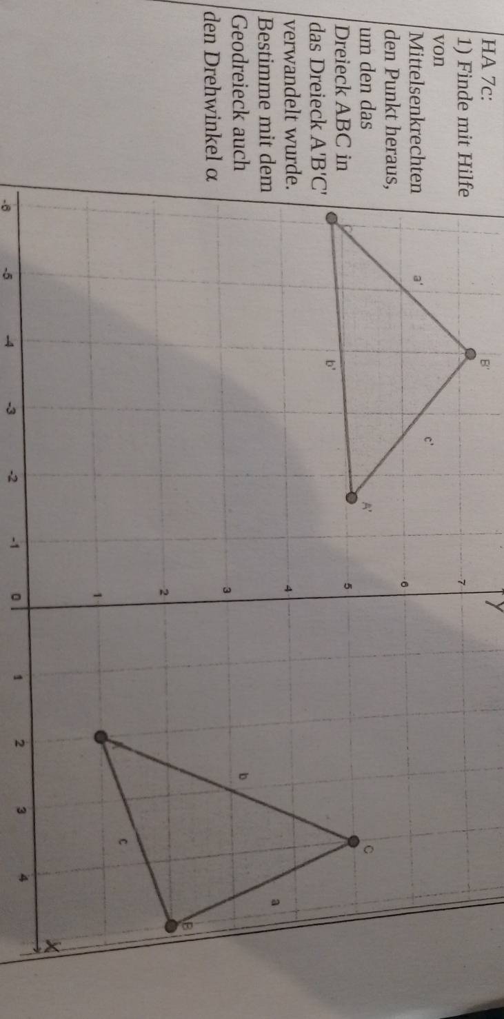 HA 7c:
1) Finde mit Hilfe
von
Mittelsenkrechten
den Punkt heraus,
um den das
Dreieck ABC in
das Dreieck 
verwandelt wurde.
Bestimme mit dem
Geodreieck auch
den Drehwinkel α
-6 -5 -4 -3 -2 -1