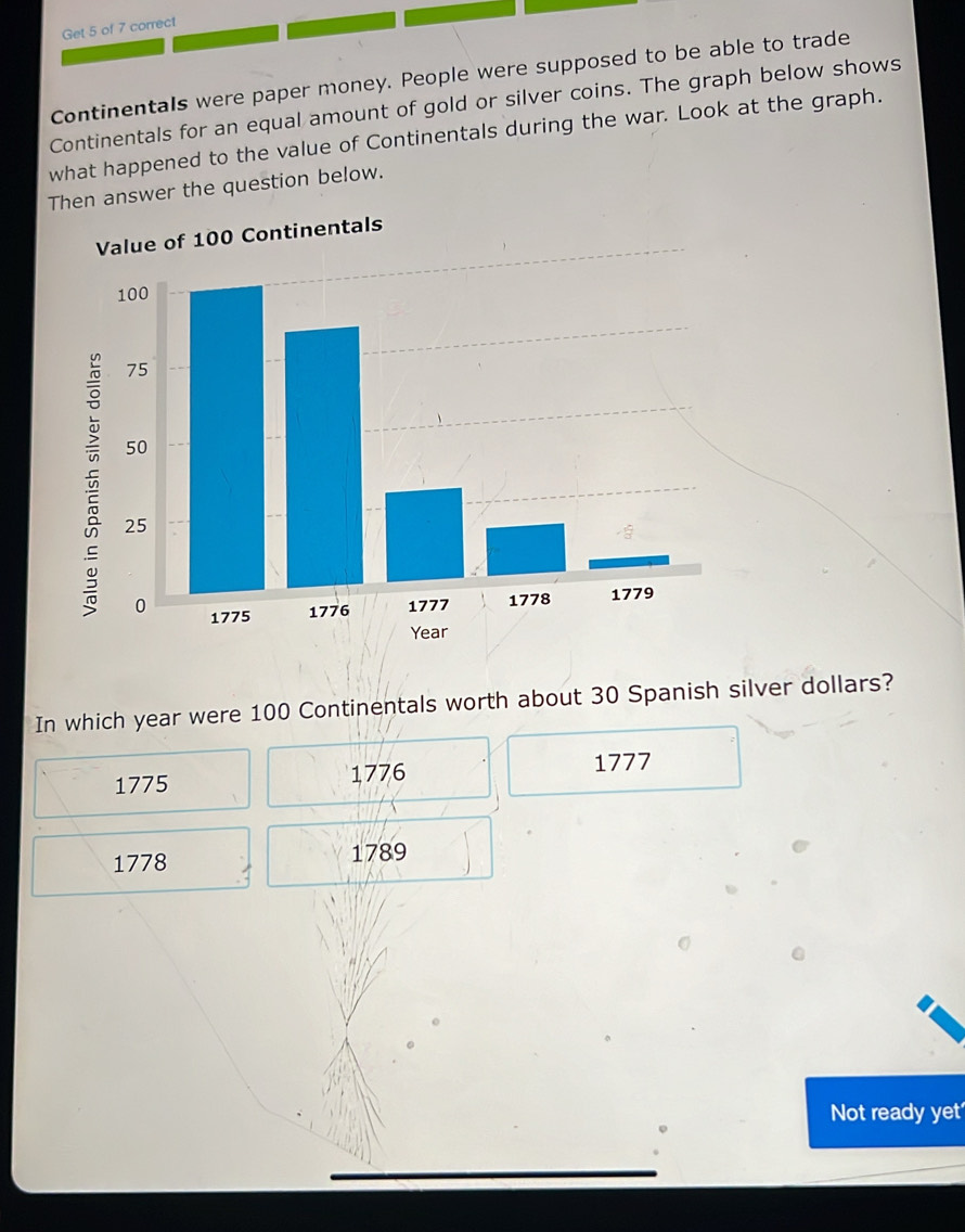 Get 5 of 7 correct
Continentals were paper money. People were supposed to be able to trade
Continentals for an equal amount of gold or silver coins. The graph below shows
what happened to the value of Continentals during the war. Look at the graph.
Then answer the question below.
Value of 100 Continentals
In which year were 100 Continentals worth about 30 Spanish silver dollars?
1775
1776 1777
1778 1789
Not ready yet