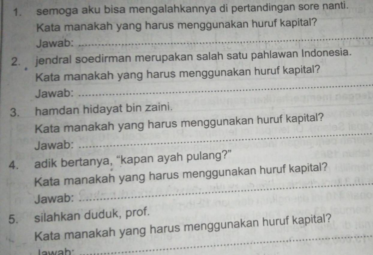 semoga aku bisa mengalahkannya di pertandingan sore nanti. 
Kata manakah yang harus menggunakan huruf kapital? 
Jawab: 
_ 
2. jendral soedirman merupakan salah satu pahlawan Indonesia. 
_ 
Kata manakah yang harus menggunakan huruf kapital? 
Jawab: 
3. hamdan hidayat bin zaini. 
Kata manakah yang harus menggunakan huruf kapital? 
Jawab: 
_ 
4. adik bertanya, “kapan ayah pulang?” 
_ 
Kata manakah yang harus menggunakan huruf kapital? 
Jawab: 
5. silahkan duduk, prof. 
_ 
Kata manakah yang harus menggunakan huruf kapital? 
I awah