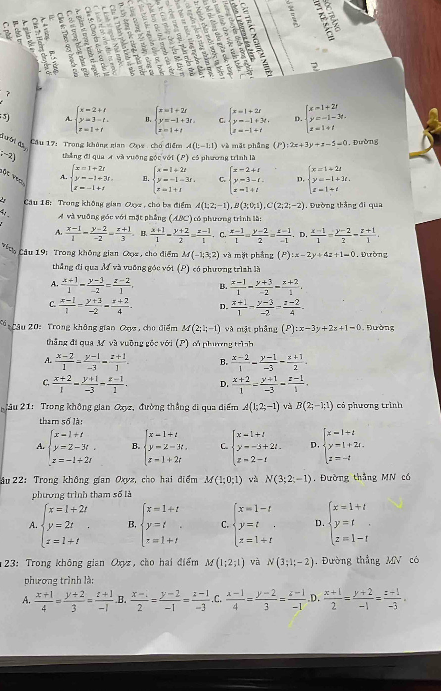 so
   
205 ς
a
s)
A. beginarrayl x=2+t y=3-t. z=1+tendarray. B. beginarrayl x=1+2t y=-1+3t. z=1+tendarray. C. beginarrayl x=1+2t y=-1+3t. z=-1+tendarray. D. beginarrayl x=1+2t y=-1-3t. z=1+tendarray.
đưới đây
Câu 17: Trong không gian Oxyz , cho điểm A(1;-1;1) và mặt phầng (P):2x+3y+z-5=0. Đường
, thẳng đi qua A và vuông góc với (P) có phương trình là
A beginarrayl x=1+2t y=-1+3t. z=-1+tendarray. B. beginarrayl x=1+2t y=-1-3t. z=1+tendarray. C. beginarrayl x=2+t y=3-t. z=1+tendarray. D. beginarrayl x=1+2t y=-1+3t. z=1+tendarray.
vột v ecu
2t Câu 18: Trong không gian Oxyz , chó ba điểm A(1;2;-1),B(3;0;1),C(2;2;-2). Đường thẳng đi qua
4t . Á và vuông góc với mặt phẳng ( ABC C ó phương trình là:
A.  (x-1)/1 = (y-2)/-2 = (z+1)/3  B.  (x+1)/1 = (y+2)/2 = (z-1)/1 . C.  (x-1)/1 = (y-2)/2 = (z-1)/-1 . D.  (x-1)/1 = (y-2)/2 = (z+1)/1 .
Vé Câu 19: Trong không gian Oxyz , cho điểm M(-1;3;2) và mặt phẳng (P):x-2y+4z+1=0. Đường
thẳng đi qua M và vuông góc với (P) có phương trình là
A.  (x+1)/1 = (y-3)/-2 = (z-2)/1 .  (x-1)/1 = (y+3)/-2 = (z+2)/1 .
B.
C.  (x-1)/1 = (y+3)/-2 = (z+2)/4 .  (x+1)/1 = (y-3)/-2 = (z-2)/4 .
D.
C Câu 20: Trong không gian Oxyz , cho điểm M(2;1;-1) và mặt phầng (P):x-3y+2z+1=0. Đường
thẳng đi qua M và vuông góc với (P) có phương trình
A.  (x-2)/1 = (y-1)/-3 = (z+1)/1 .  (x-2)/1 = (y-1)/-3 = (z+1)/2 .
B.
C.  (x+2)/1 = (y+1)/-3 = (z-1)/1 .  (x+2)/1 = (y+1)/-3 = (z-1)/1 .
D.
T ầu 21: Trong không gian Oxyz, đường thẳng đi qua điểm A(1;2;-1) và B(2;-1;1) có phương trình
tham số là:
A. beginarrayl x=1+t y=2-3t. z=-1+2tendarray. B. beginarrayl x=1+t y=2-3t. z=1+2tendarray. C. beginarrayl x=1+t y=-3+2t. z=2-tendarray. D. beginarrayl x=1+t y=1+2t. z=-tendarray.
âu 22: Trong không gian Oxyz, cho hai điểm M(1;0;1) và N(3;2;-1). Đường thẳng MN có
phương trình tham số là
A. beginarrayl x=1+2t y=2t z=1+tendarray. . B. beginarrayl x=1+t y=t z=1+tendarray. C. beginarrayl x=1-t y=t z=1+tendarray. D. beginarrayl x=1+t y=t z=1-tendarray.
23: Trong không gian Oxyz, cho hai điểm M(1;2;1) và N(3;1;-2). Đường thẳng MN có
phương trình là:
A.  (x+1)/4 = (y+2)/3 = (z+1)/-1 . .B.  (x-1)/2 = (y-2)/-1 = (z-1)/-3  .C.  (x-1)/4 = (y-2)/3 = (z-1)/-1  .D.  (x+1)/2 = (y+2)/-1 = (z+1)/-3 ·