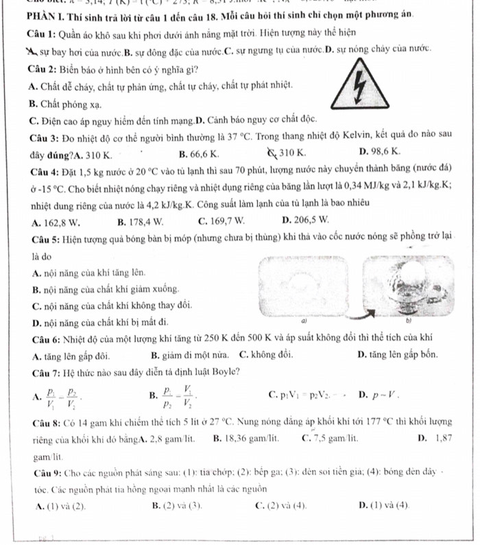 PHÀN I. Thí sinh trã lời từ câu 1 đến câu 18. Mỗi câu hỏi thí sinh chī chọn một phương án
Câu 1: Quần áo khô sau khi phơi dưới ánh nằng mặt trời. Hiện tượng này thể hiện
A  sự bay hơi của nước.B. sự đông đặc của nước.C. sự ngưng tụ của nước.D. sự nóng chảy của nước.
Câu 2: Biển báo ở hình bên có ý nghĩa gì?
A. Chất dễ cháy, chất tự phản ứng, chất tự cháy, chất tự phát nhiệt.
B. Chất phóng xạ.
C. Điện cao áp nguy hiểm đến tính mạng.D. Cảnh báo nguy cơ chất độc.
Câu 3: Đo nhiệt độ cơ thể người bình thường là 37°C C. Trong thang nhiệt độ Kelvin, kết quả do nào sau
đây đúng?A. 310 K. B. 66,6 K. C 310 K. D. 98,6 K.
Câu 4: Đặt 1,5 kg nước ở 20°C vào tủ lạnh thì sau 70 phút, lượng nước này chuyển thành băng (nước đá)
sigma -15°C F. Cho biết nhiệt nóng chạy riêng và nhiệt dụng riêng của băng lần lượt là 0,34 MJ/kg và 2,1 kJ/kg.K;
nhiệt dung riêng của nước là 4,2 kJ/kg.K. Công suất làm lạnh của tù lạnh là bao nhiêu
A. 162,8 W. B. 178,4 W. C. 169,7 W. D. 206,5 W.
Câu 5: Hiện tượng quả bóng bàn bị móp (nhưng chưa bị thùng) khi thả vào cốc nước nóng sẽ phồng trở lại 
là do
A. nội năng của khí tăng lên.
B. nội năng của chất khí giảm xuống.
C. nội năng của chất khí không thay đổi.
D. nội năng của chất khí bị mất đi. a) b)
Cầu 6: Nhiệt độ của một lượng khí tăng từ 250 K đến 500 K và áp suất không đổi thì thể tích của khí
A. tăng lên gấp đôi. B. giảm đi một nửa. C. không đồi. D. tăng lên gắp bốn.
Câu 7: Hệ thức nào sau dây diễn tả định luật Boyle?
A. frac p_1V_1-frac p_2V_2. B. frac p_1p_2-frac V_1V_2. C. p_1V_1=p_2V_2.-. D. p-V.
Câu 8: Có 14 gam khi chiếm thể tích 5 lít ở 27°C. Nung nóng đẳng áp khối khí tới 177°C thì khối lượng
riêng của khổi khí đó bằngA. 2,8 gam/lít. B. 18,36 gam/lit. C. 7,5 gam/lit. D. 1,87
gam/lit.
Câu 9: Cho các nguồn phát sáng sau: (1): tia chớp: (2): bếp ga; (3): dèn soi tiền giá; (4): bóng đèn dây·
tóc. Các nguồn phát tia hồng ngoại mạnh nhất là các nguồn
A. (1) và (2). B. (2) và (3). C. (2) và (4). D. (1) và (4).