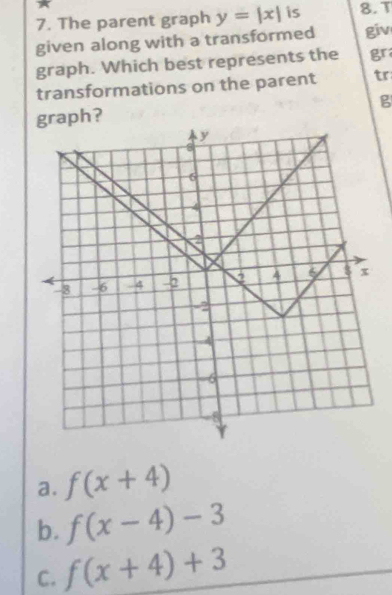 The parent graph y=|x| is 8.T
given along with a transformed giv
graph. Which best represents the gr
transformations on the parent tr
B
graph?
a. f(x+4)
b. f(x-4)-3
C. f(x+4)+3