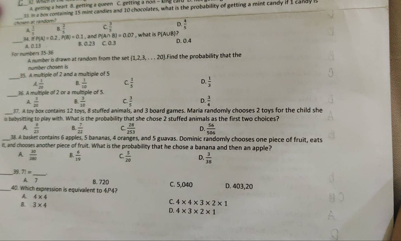 Which or the
A. getting a heart B. getting a queen C. getting a non - king cald D. I
_
_33. In a box containing 15 mint candies and 10 chocolates, what is the probability of getting a mint candy if 1 candy is
chosen at random?
A.  1/5  B.  2/5  C.  3/5 
D.  4/5 
_34. If P(A)=0.2,P(B)=0.1 , and P(A∩ B)=0.07 , what is P(A∪ B) 2
A. 0.13 B. 0.23 C. 0.3 D. 0.4
For numbers 35-36
A number is drawn at random from the set  1,2,3,...20.Find the probability that the
number chosen is
_
35. A multiple of 2 and a multiple of 5
A.  1/20   1/10   1/5  D.  1/3 
B.
C.
_
36. A multiple of 2 or a multiple of 5.
A.  3/20   3/10   3/5  D.  3/4 
B.
C.
_37. A toy box contains 12 toys, 8 stuffed animals, and 3 board games. Maria randomly chooses 2 toys for the child she
is babysitting to play with. What is the probability that she chose 2 stuffed animals as the first two choices?
A.  8/23   7/22   28/253   56/506 
B.
C.
D.
_38. A basket contains 6 apples, 5 bananas, 4 oranges, and 5 guavas. Dominic randomly chooses one piece of fruit, eats
it, and chooses another piece of fruit. What is the probability that he chose a banana and then an apple?
B.
A.  30/380   6/19   5/20   3/38 
C.
D.
_39. 7!= _.
A. 7 B. 720 C. 5,040 D. 403,20
_40. Which expression is equivalent to 4P4?
A. 4* 4
B. 3* 4
C. 4* 4* 3* 2* 1
D. 4* 3* 2* 1