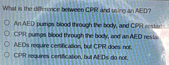 What is the difference between CPR and using an AED?
An AED pumps blood through the body, and CPR restarts
CPR pumps blood through the body, and an AED resta
AEDs require certification, but CPR does not.
CPR requires certification, but AEDs do not.