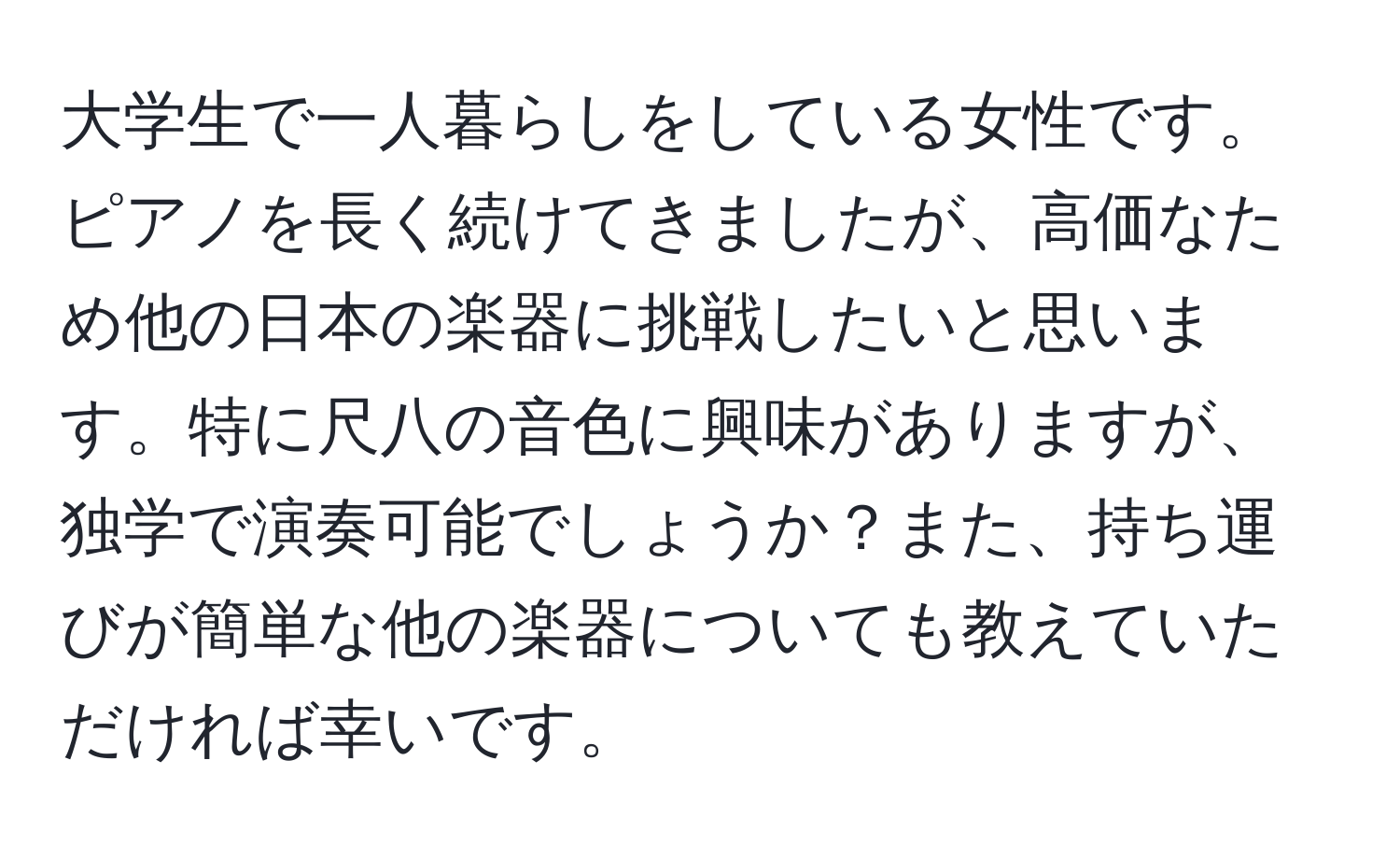 大学生で一人暮らしをしている女性です。ピアノを長く続けてきましたが、高価なため他の日本の楽器に挑戦したいと思います。特に尺八の音色に興味がありますが、独学で演奏可能でしょうか？また、持ち運びが簡単な他の楽器についても教えていただければ幸いです。