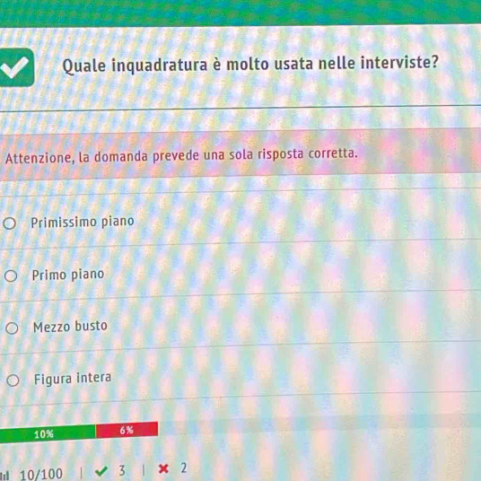 Quale inquadratura è molto usata nelle interviste?
Attenzione, la domanda prevede una sola risposta corretta.
Primissimo piano
Primo piano
Mezzo busto
Figura intera
10% 6%
I 10/100 3 x 2