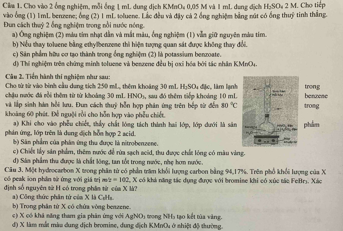 Cho vào 2 ống nghiệm, mỗi ống ↓ mL dung dịch KMnO₄ 0,05 M và 1 mL dung dịch H_2SO_42M 1. Cho tiếp
vào ống (1) 1mL benzene; ống (2) 1 mL toluene. Lắc đều và đậy cả 2 ống nghiệm bằng nút có ống thuỷ tinh thẳng.
Đun cách thuỷ 2 ống nghiệm trong nồi nước nóng.
a) Ông nghiệm (2) màu tím nhạt dần và mất màu, ống nghiệm (1) vẫn giữ nguyên màu tím.
b) Nếu thay toluene bằng ethylbenzene thì hiện tượng quan sát được không thay đổi.
c) Sản phẩm hữu cơ tạo thành trong ống nghiệm (2) là potassium benzoate.
d) Thí nghiệm trên chứng minh toluene và benzene đều bị oxi hóa bởi tác nhân KMnO4.
Câu 2. Tiến hành thí nghiệm như sau:
Cho từ từ vào bình cầu dung tích 250 mL, thêm khoảng 30 mL H_2SO_4 đặc, làm lạnh
chậu nước đá rồi thêm từ từ khoảng 30 mL HNO₃, sau đó thêm tiếp khoảng 10 mL
và lắp sinh hàn hồi lưu. Đun cách thuỷ hỗn hợp phản ứng trên bếp từ đến 80°C
khoảng 60 phút. Để nguội rồi cho hỗn hợp vào phễu chiết.
a) Khi cho vào phễu chiết, thấy chất lỏng tách thành hai lớp, lớp dưới là sản
phản ứng, lớp trên là dung dịch hỗn hợp 2 acid. 
b) Sản phẩm của phản ứng thu được là nitrobenzene. 
c) Chiết lấy sản phẩm, thêm nước để rửa sạch acid, thu được chất lỏng có màu vàng.
d) Sản phẩm thu được là chất lỏng, tan tốt trong nước, nhẹ hơn nước.
Câu 3. Một hydrocarbon X trong phân tử có phần trăm khối lượng carbon bằng 94,17%. Trên phổ khối lượng của X
có peak ion phân tử ứng với giá trị m/z=102 2, X có khả năng tác dụng được với bromine khi có xúc tác FeBr₃. Xác
định số nguyên tử H có trong phân tử của X là?
a) Công thức phân tử của X là C_8H_8.
b) Trong phân tử X có chứa vòng benzene.
c) X có khả năng tham gia phản ứng với AgNO_3 trong NH_3 tạo kết tủa vàng.
d) X làm mất màu dung dịch bromine, dung dịch KM ln O_4 ở nhiệt độ thường.