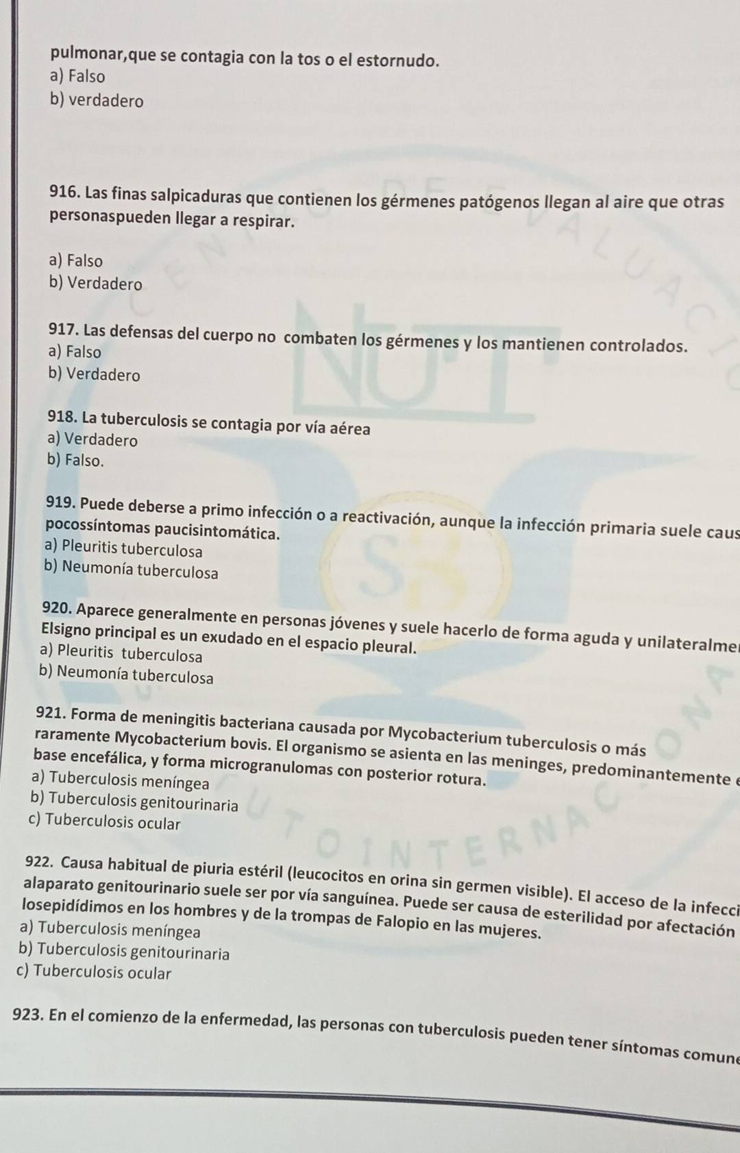 pulmonar,que se contagia con la tos o el estornudo.
a) Falso
b) verdadero
916. Las finas salpicaduras que contienen los gérmenes patógenos llegan al aire que otras
personaspueden llegar a respirar.
a) Falso
b) Verdadero
917. Las defensas del cuerpo no combaten los gérmenes y los mantienen controlados.
a) Falso
b) Verdadero
918. La tuberculosis se contagia por vía aérea
a) Verdadero
b) Falso.
919. Puede deberse a primo infección o a reactivación, aunque la infección primaria suele caus
pocossíntomas paucisintomática.
a) Pleuritis tuberculosa
b) Neumonía tuberculosa
920. Aparece generalmente en personas jóvenes y suele hacerlo de forma aguda y unilateralmer
Elsigno principal es un exudado en el espacio pleural.
a) Pleuritis tuberculosa
b) Neumonía tuberculosa
921. Forma de meningitis bacteriana causada por Mycobacterium tuberculosis o más
raramente Mycobacterium bovis. El organismo se asienta en las meninges, predominantemente é
base encefálica, y forma microgranulomas con posterior rotura.
a) Tuberculosis meníngea
b) Tuberculosis genitourinaria
c) Tuberculosis ocular
922. Causa habitual de piuria estéril (leucocitos en orina sin germen visible). El acceso de la infecci
alaparato genitourinario suele ser por vía sanguínea. Puede ser causa de esterilidad por afectación
losepidídimos en los hombres y de la trompas de Falopio en las mujeres.
a) Tuberculosis meníngea
b) Tuberculosis genitourinaria
c) Tuberculosis ocular
923. En el comienzo de la enfermedad, las personas con tuberculosis pueden tener síntomas comune