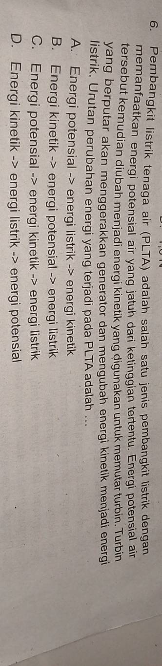Pembangkit listrik tenaga air (PLTA) adalah salah satu jenis pembangkit listrik dengan
memanfaatkan energi potensial air yang jatuh dari ketinggian tertentu. Energi potensial ain
tersebut kemudian diubah menjadi energi kinetik yang digunakan untuk memutar turbin. Turbin
yang berputar akan menggerakkan generator dan mengubah energi kinetik menjadi energi
listrik. Urutan perubahan energi yang terjadi pada PLTA adalah ...
A. Energi potensial -> energi listrik -> energi kinetik
B. Energi kinetik -> energi potensial -> energi listrik
C. Energi potensial -> energi kinetik -> energi listrik
D. Energi kinetik -> energi listrik -> energi potensial