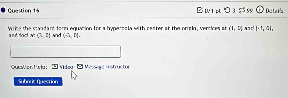 □ 0/1 pt つ 3 99 i Details 
Write the standard form equation for a hyperbola with center at the origin, vertices at (1,0) and (-1,0), 
and foci at (3,0) and (-3,0). 
Question Help: Video Message instructor 
Submit Question