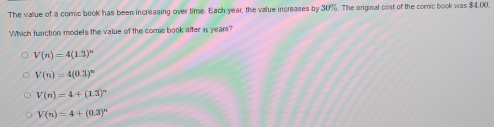 The value of a comic book has been increasing over time. Each year, the value increases by 30%. The original cost of the comic book was $4.00.
Which function models the value of the comic book after in years?
V(n)=4(1.3)^n
V(n)=4(0.3)^n
V(n)=4+(1.3)^n
V(n)=4+(0.3)^n