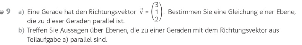 Eine Gerade hat den Richtungsvektor vector v=beginpmatrix 3 1 2endpmatrix. Bestimmen Sie eine Gleichung einer Ebene, 
die zu dieser Geraden parallel ist. 
b) Treffen Sie Aussagen über Ebenen, die zu einer Geraden mit dem Richtungsvektor aus 
Teilaufgabe a) parallel sind.