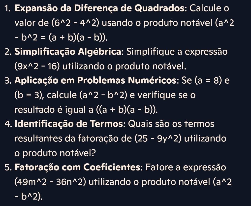 Expansão da Diferença de Quadrados: Calcule o 
valor de (6^(wedge)2-4^(wedge)2) usando o produto notável (a^(wedge)2
-b^(wedge)2=(a+b)(a-b)). 
* 2. Simplificação Algébrica: Simplifique a expressão
(9x^(wedge)2-16) utilizando o produto notável. 
3. Aplicação em Problemas Numéricos: Se (a=8) e
(b=3) , calcule (a^(wedge)2-b^(wedge)2) e verifique se o 
resultado é igual a ((a+b)(a-b)). 
4. Identificação de Termos: Quais são os termos 
resultantes da fatoração de (25-9y^(wedge)2) utilizando 
o produto notável? 
5. Fatoração com Coeficientes: Fatore a expressão
(49m^(wedge)2-36n^(wedge)2) utilizando o produto notável (a^(wedge)2
-b^(wedge)2).