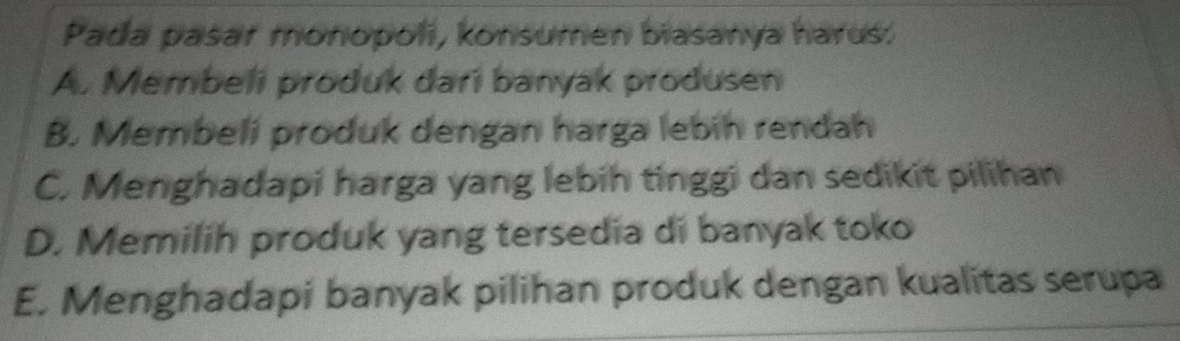 Pada pasar monopoli, konsumen biasanya harus.
A. Membeli produk dari banyak produsen
B. Membeli produk dengan harga lebih rendah
C. Menghadapi harga yang lebih tinggi dan sedikit pilihan
D. Memilih produk yang tersedia di banyak toko
E. Menghadapi banyak pilihan produk dengan kualitas serupa