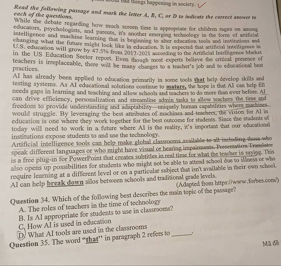 about bad things happening in society.
Read the following passage and mark the letter A, B, C, or D to indicate the correct answer to
each of the questions.
While the debate regarding how much screen time is appropriate for children rages on among
educators, psychologists, and parents, it's another emerging technology in the form of artificial
intelligence and machine learning that is beginning to alter education tools and institutions and
changing what the future might look like in education. It is expected that artificial intelligence in
U.S. education will grow by 47.5% from 2017-2021 according to the Artificial Intelligence Market
in the US Education Sector report. Even though most experts believe the critical presence of
teachers is irreplaceable, there will be many changes to a teacher’s job and to educational best
practices.
AI has already been applied to education primarily in some tools that help develop skills and
testing systems. As AI educational solutions continue to mature, the hope is that AI can help fill
needs gaps in learning and teaching and allow schools and teachers to do more than ever before. AI
can drive efficiency, personalization and streamline admin tasks to allow teachers the time and
freedom to provide understanding and adaptability—uniquely human capabilities where machines
would struggle. By leveraging the best attributes of machines and teachers, the vision for AI in
education is one where they work together for the best outcome for students. Since the students of
today will need to work in a future where AI is the reality, it's important that our educational
institutions expose students to and use the technology.
Artificial intelligence tools can help make global classrooms available to all including those who
speak different languages or who might have visual or hearing impairments. Presentation Translator
is a free plug-in for PowerPoint that creates subtitles in real time for what the teacher is saying. This
also opens up possibilities for students who might not be able to attend school due to illness or who
require learning at a different level or on a particular subject that isn't available in their own school.
AI can help break down silos between schools and traditional grade levels.
(Adapted from https://www.forbes.com/)
Question 34. Which of the following best describes the main topic of the passage?
A. The roles of teachers in the time of technology
B. Is AI appropriate for students to use in classrooms?
C. How AI is used in education
D. What AI tools are used in the classrooms
Question 35. The word “that”’ in paragraph 2 refers to _``
Mã đề