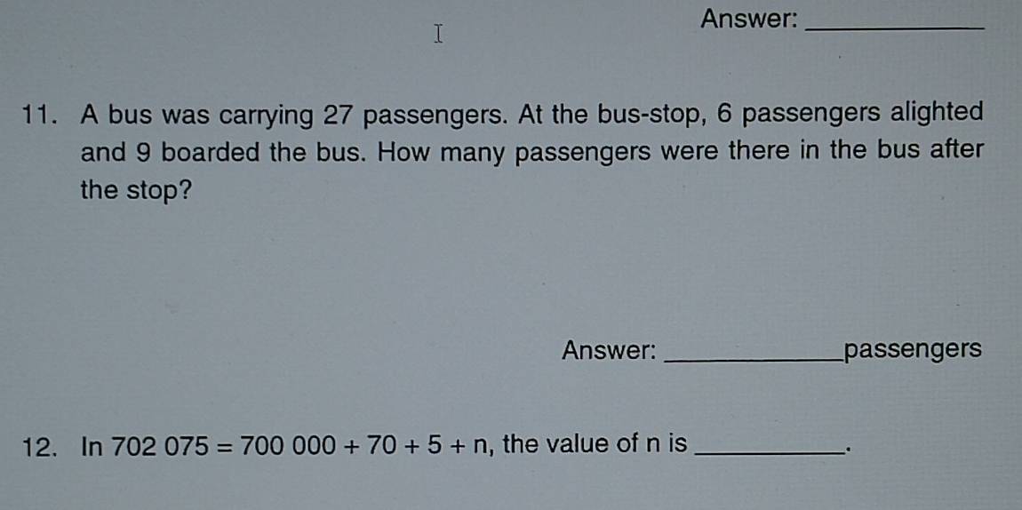 Answer:_ 
11. A bus was carrying 27 passengers. At the bus-stop, 6 passengers alighted 
and 9 boarded the bus. How many passengers were there in the bus after 
the stop? 
Answer: _passengers 
12. In 702075=700000+70+5+n , the value of n is_