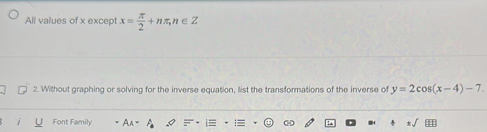 All values of x except x= π /2 +nπ , n∈ Z
2. Without graphing or solving for the inverse equation, list the transformations of the inverse of y=2cos (x-4)-7. 
Font Family A