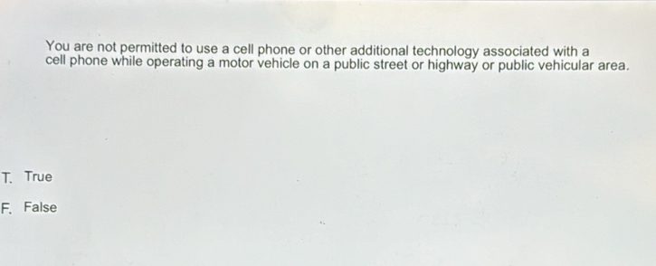 You are not permitted to use a cell phone or other additional technology associated with a
cell phone while operating a motor vehicle on a public street or highway or public vehicular area.
T. True
F、 False