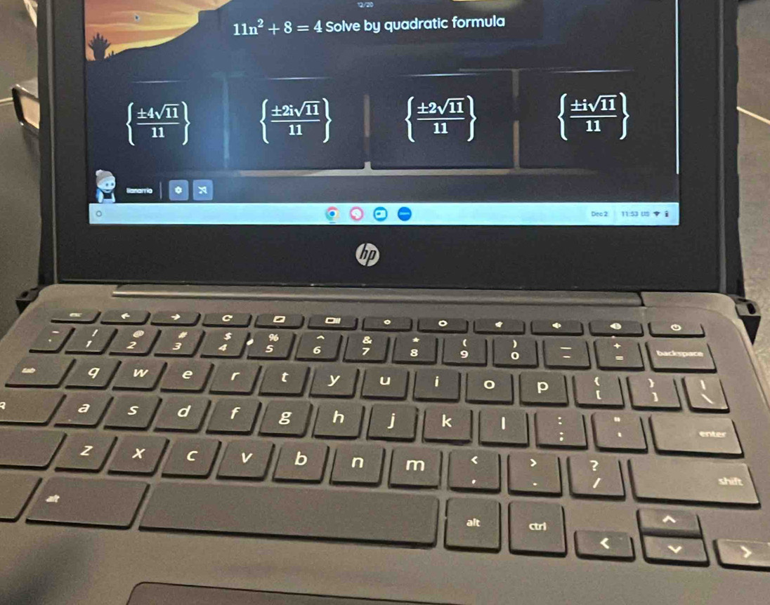 11n^2+8=4 Solve by quadratic formula
  ± 4sqrt(11)/11    ± 2isqrt(11)/11    ± 2sqrt(11)/11    ± isqrt(11)/11 
Dec 2 11:53 US yì
h
。 *
a
96
2 3
& * ( )
6 7 8 9 0 : backapace
9 w e r t y u i
p (
a s d f g h j k 1
enter
2 C v b n m < > ?
.
1 shift
alt ctrl
^
< v