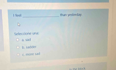 feel _than yesterday.
Seleccione una:
a. sad
b. sadder
c. more sad
in the block.