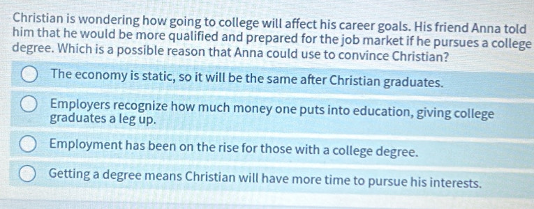 Christian is wondering how going to college will affect his career goals. His friend Anna told
him that he would be more qualified and prepared for the job market if he pursues a college
degree. Which is a possible reason that Anna could use to convince Christian?
The economy is static, so it will be the same after Christian graduates.
Employers recognize how much money one puts into education, giving college
graduates a leg up.
Employment has been on the rise for those with a college degree.
Getting a degree means Christian will have more time to pursue his interests.