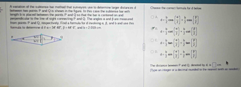 A variation of the subtense bar method that surveyors use to determine larger distances d Choose the correct formula for d below
between two points P and Q is shown in the figure. In this case the subtense bar with
length b is placed between the points P and Q so that the bar is centered on and
perpendicular to the line of sight connecting P and Q. The anglesα and βare measured A.
from points P and Q, respectively. Find a formula for d involving α, β), and b and use this d= b/2 cos ( alpha /2 )+ b/2 cos ( beta /2 )
formula to determine d if alpha =34°48°, beta =44°6° , and b=2.019cm
B. d= b/2 cot ( alpha /2 )+ b/2 cot ( beta /2 )
C. d= b/2 tan ( alpha /2 )+ b/2 tan ( beta /2 )
D. d= b/2 sin ( alpha /2 )+ b/2 sin ( beta /2 )
The distance beween P and Q, denoted by d, is □ cm
(Type an integer or a decimal rounded to the nearest tenth as needed )