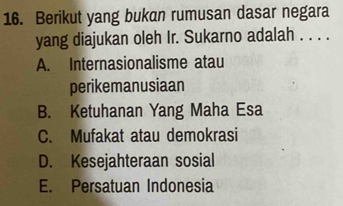 Berikut yang bukan rumusan dasar negara
yang diajukan oleh Ir. Sukarno adalah . . . .
A. Internasionalisme atau
perikemanusiaan
B. Ketuhanan Yang Maha Esa
C. Mufakat atau demokrasi
D. Kesejahteraan sosial
E. Persatuan Indonesia