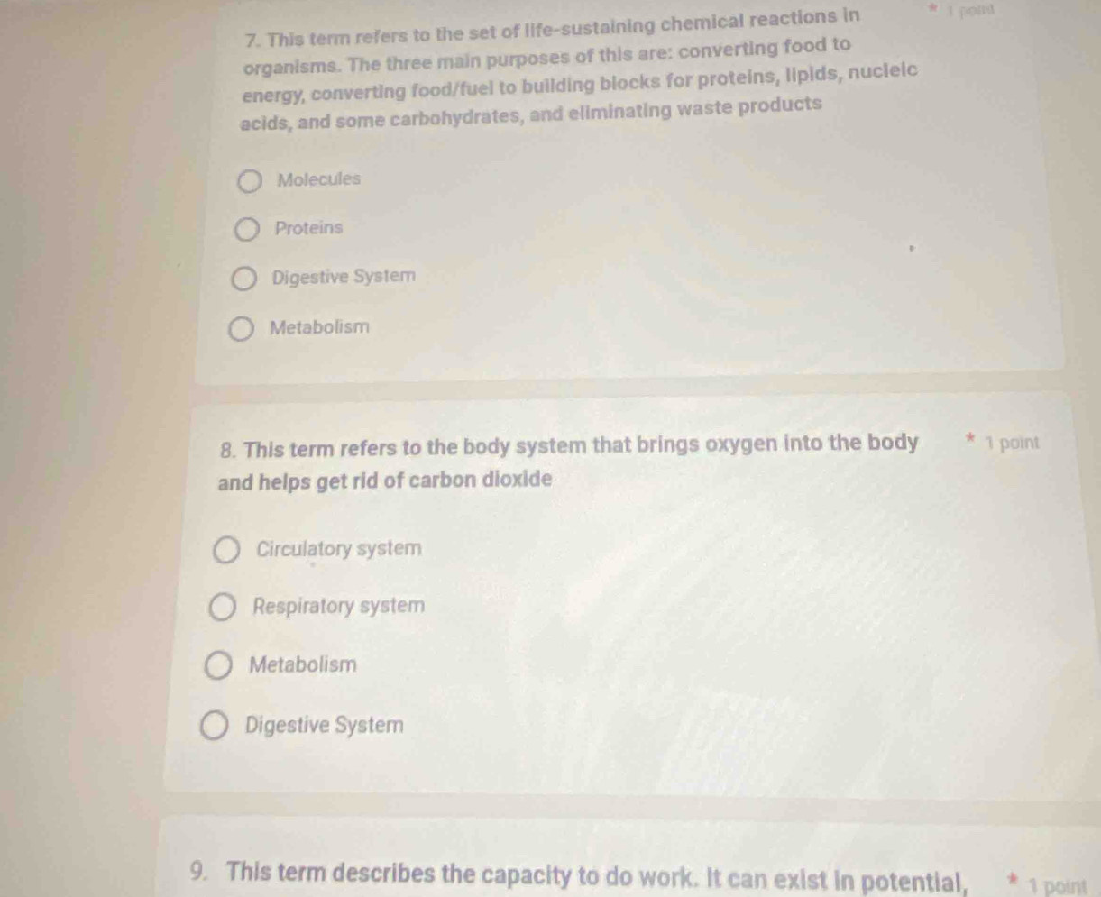 This term refers to the set of life-sustaining chemical reactions in I pout
organisms. The three main purposes of this are: converting food to
energy, converting food/fuel to building blocks for proteins, lipids, nucleic
acids, and some carbohydrates, and eliminating waste products
Molecules
Proteins
Digestive System
Metabolism
8. This term refers to the body system that brings oxygen into the body 1 point
and helps get rid of carbon dioxide
Circulatory system
Respiratory system
Metabolism
Digestive System
9. This term describes the capacity to do work. It can exist in potential, * 1 point