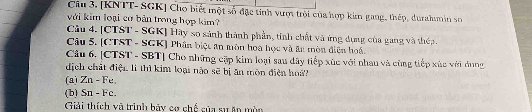 [KNTT- SGK] Cho biết một số đặc tính vượt trội của hợp kim gang, thép, duralumin so 
với kim loại cơ bản trong hợp kim? 
Câu 4. [CTST - SGK] Hãy so sánh thành phần, tính chất và ứng dụng của gang và thép. 
Câu 5. [CTST - SGK] Phân biệt ăn mòn hoá học và ăn mòn điện hoá. 
Câu 6. [CTST - SBT] Cho những cặp kim loại sau đây tiếp xúc với nhau và cùng tiếp xúc với dung 
dịch chất điện li thì kim loại nào sẽ bị ăn mòn điện hoá? 
(a) Zn - Fe. 
(b) Sn - Fe. 
Giải thích và trình bày cơ chế của sự ăn mòn